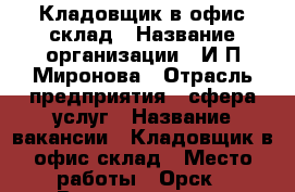 Кладовщик в офис склад › Название организации ­ И.П.Миронова › Отрасль предприятия ­ сфера услуг › Название вакансии ­ Кладовщик в офис склад › Место работы ­ Орск › Возраст от ­ 18 › Возраст до ­ 60 - Оренбургская обл., Орск г. Работа » Вакансии   . Оренбургская обл.